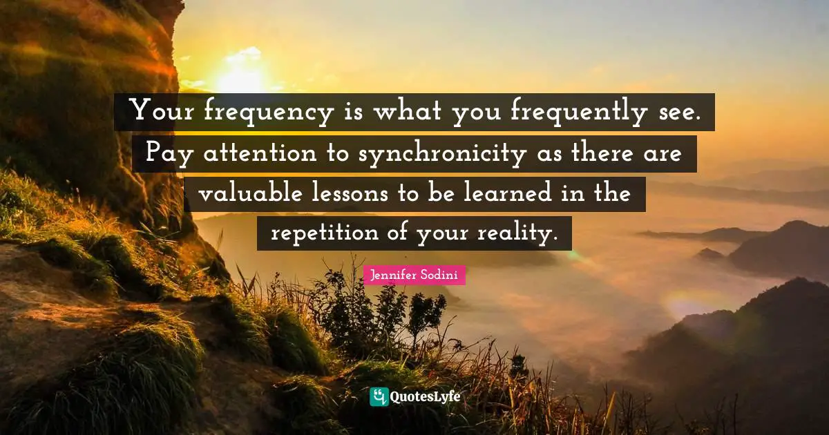 Your frequency is what you frequently see. Pay attention to synchronicity as there are valuable lessons to be learned in the repetition of your reality.