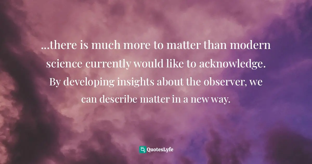 ...there is much more to matter than modern science currently would like to acknowledge. By developing insights about the observer, we can describe matter in a new way.