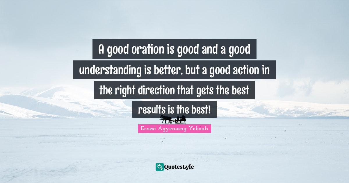 A good oration is good and a good understanding is better, but a good action in the right direction that gets the best results is the best!