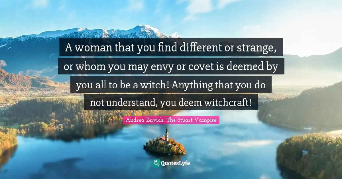 A woman that you find different or strange, or whom you may envy or covet is deemed by you all to be a witch! Anything that you do not understand, you deem witchcraft!