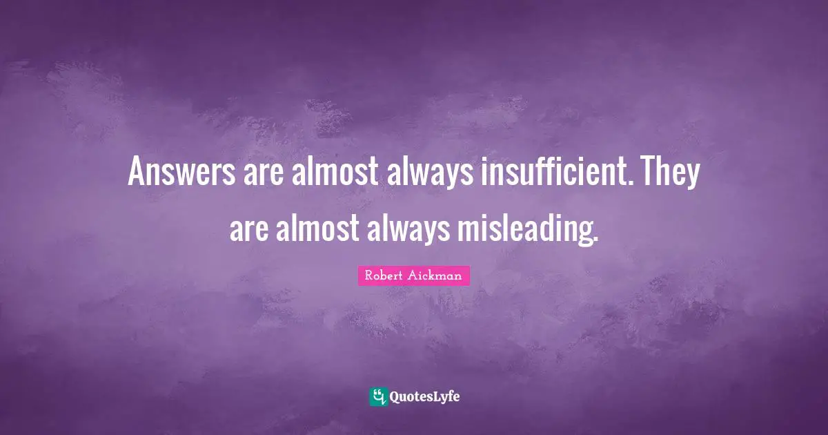 Answers are almost always insufficient. They are almost always misleading.