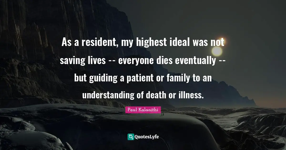 As a resident, my highest ideal was not saving lives -- everyone dies eventually -- but guiding a patient or family to an understanding of death or illness.