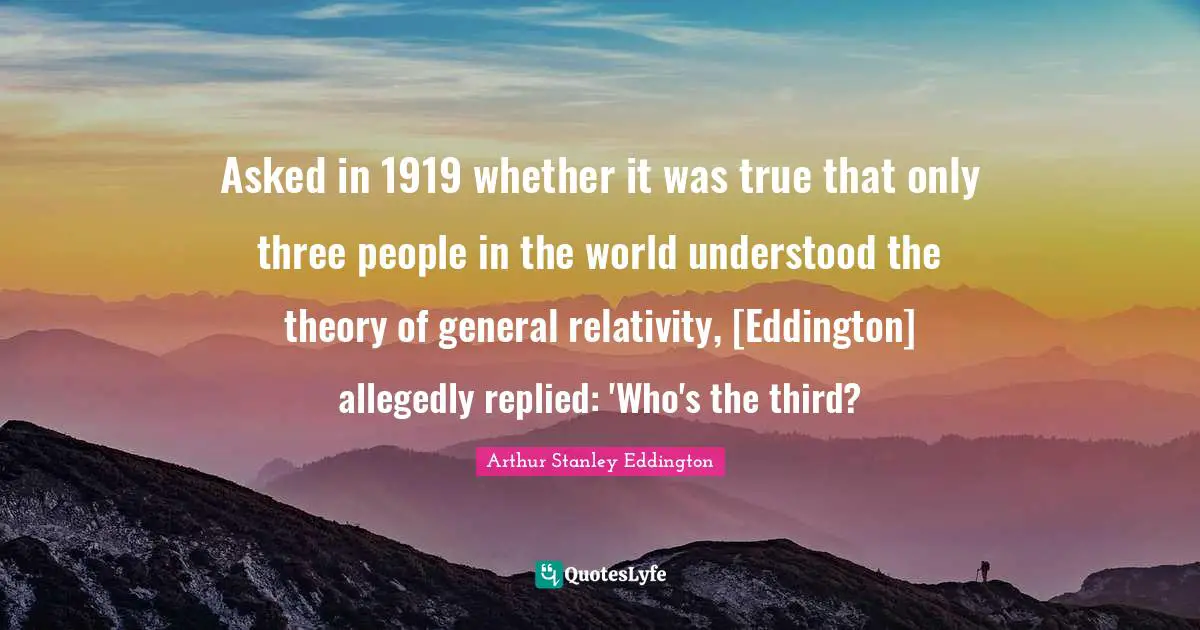 Asked in 1919 whether it was true that only three people in the world understood the theory of general relativity, [Eddington] allegedly replied: 'Who's the third?