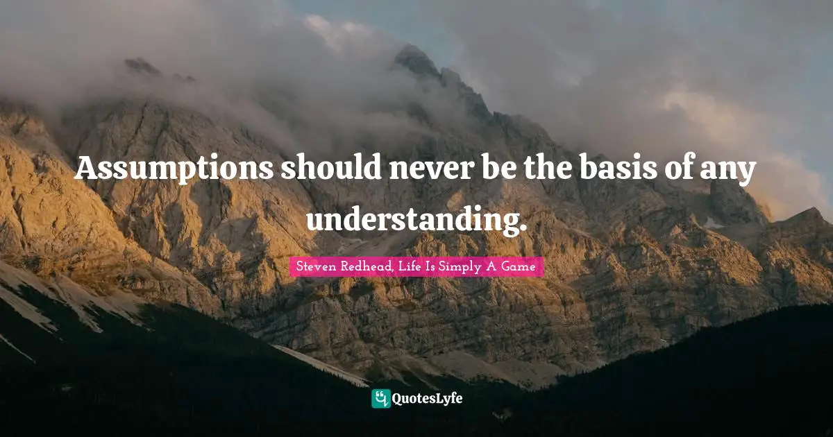 Assumptions should never be the basis of any understanding.