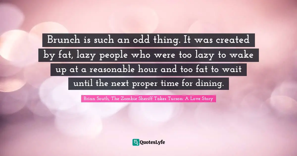Brunch is such an odd thing. It was created by fat, lazy people who were too lazy to wake up at a reasonable hour and too fat to wait until the next proper time for dining.