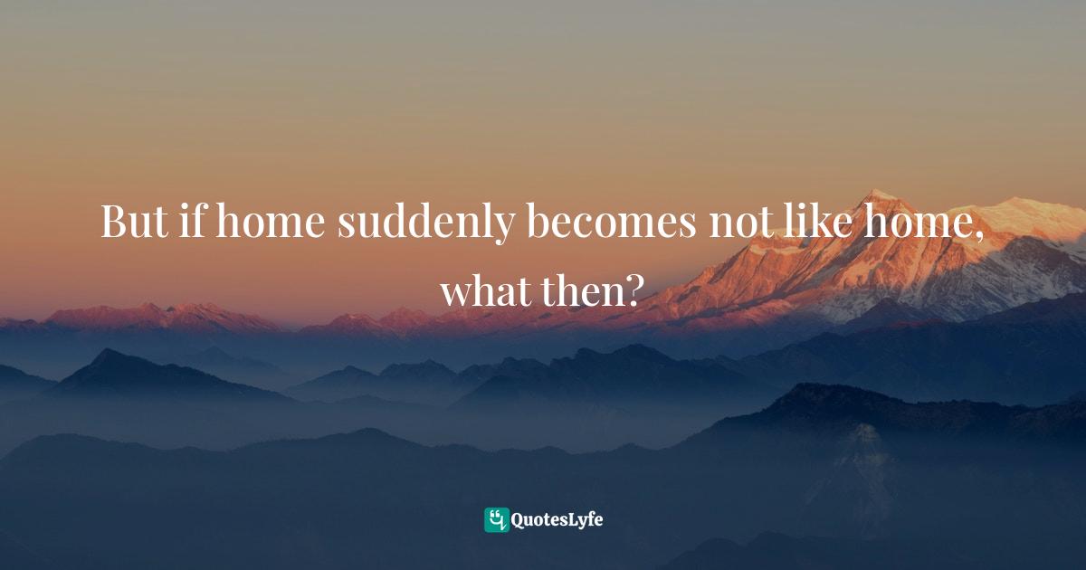 But if home suddenly becomes not like home, what then?