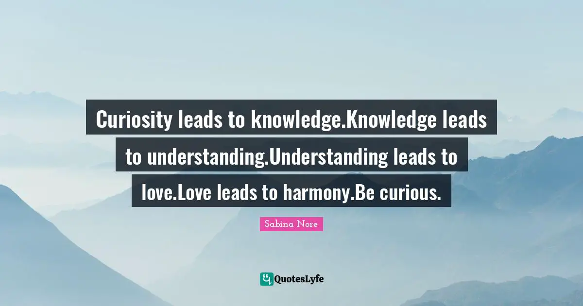 Curiosity leads to knowledge.Knowledge leads to understanding.Understanding leads to love.Love leads to harmony.Be curious.