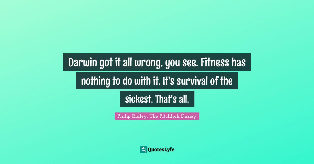 Darwin got it all wrong, you see. Fitness has nothing to do with it. It's survival of the sickest. That's all.
