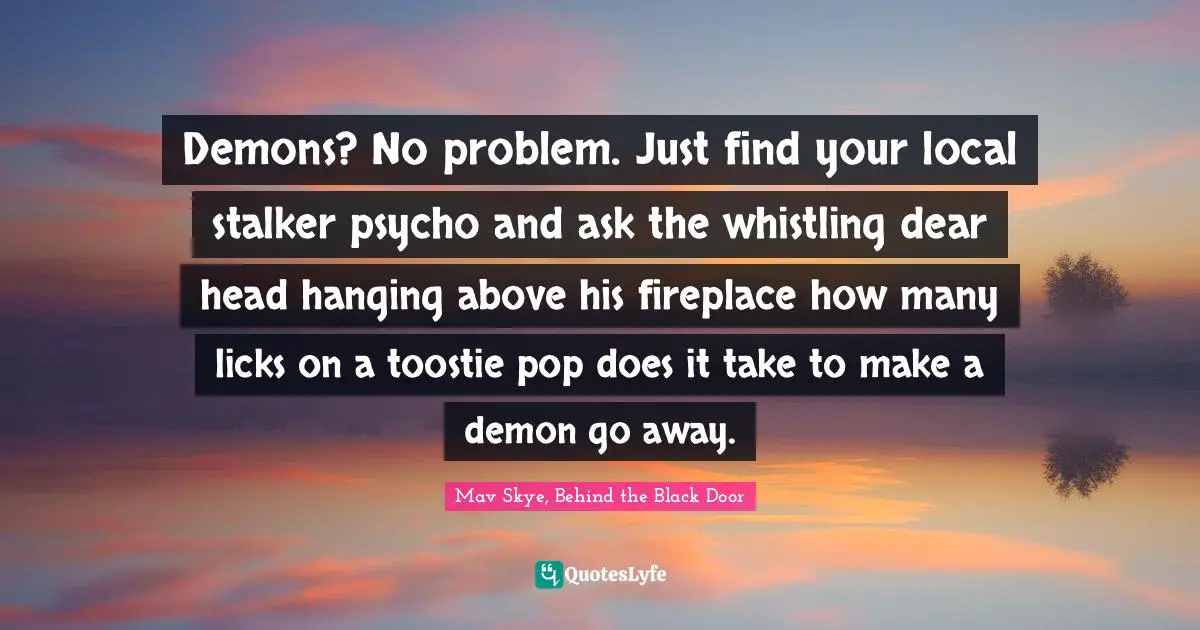 Demons? No problem. Just find your local stalker psycho and ask the whistling dear head hanging above his fireplace how many licks on a toostie pop does it take to make a demon go away.