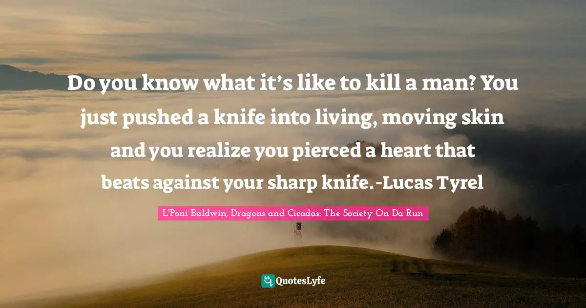 Do you know what it’s like to kill a man? You just pushed a knife into living, moving skin and you realize you pierced a heart that beats against your sharp knife.-Lucas Tyrel