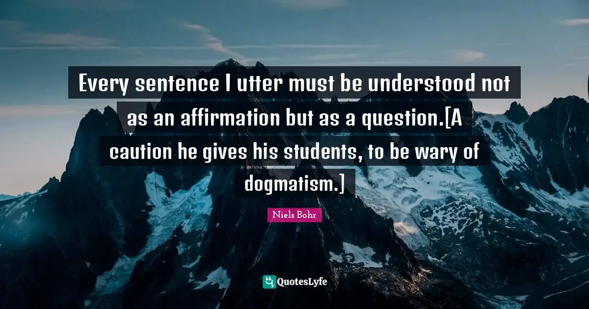 Every sentence I utter must be understood not as an affirmation but as a question.[A caution he gives his students, to be wary of dogmatism.]