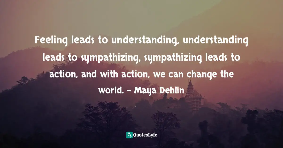 Feeling leads to understanding, understanding leads to sympathizing, sympathizing leads to action, and with action, we can change the world. - Maya Dehlin