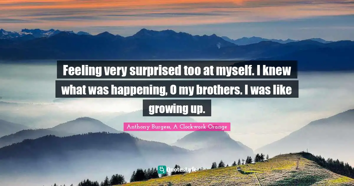 Feeling very surprised too at myself. I knew what was happening, O my brothers. I was like growing up.