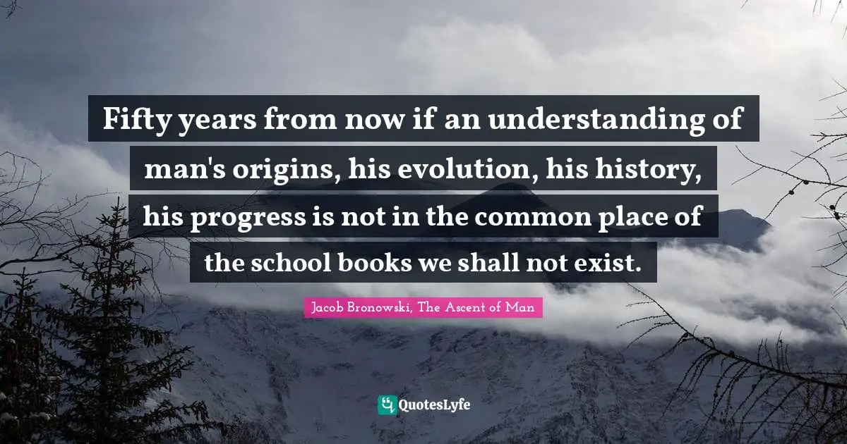Fifty years from now if an understanding of man's origins, his evolution, his history, his progress is not in the common place of the school books we shall not exist.
