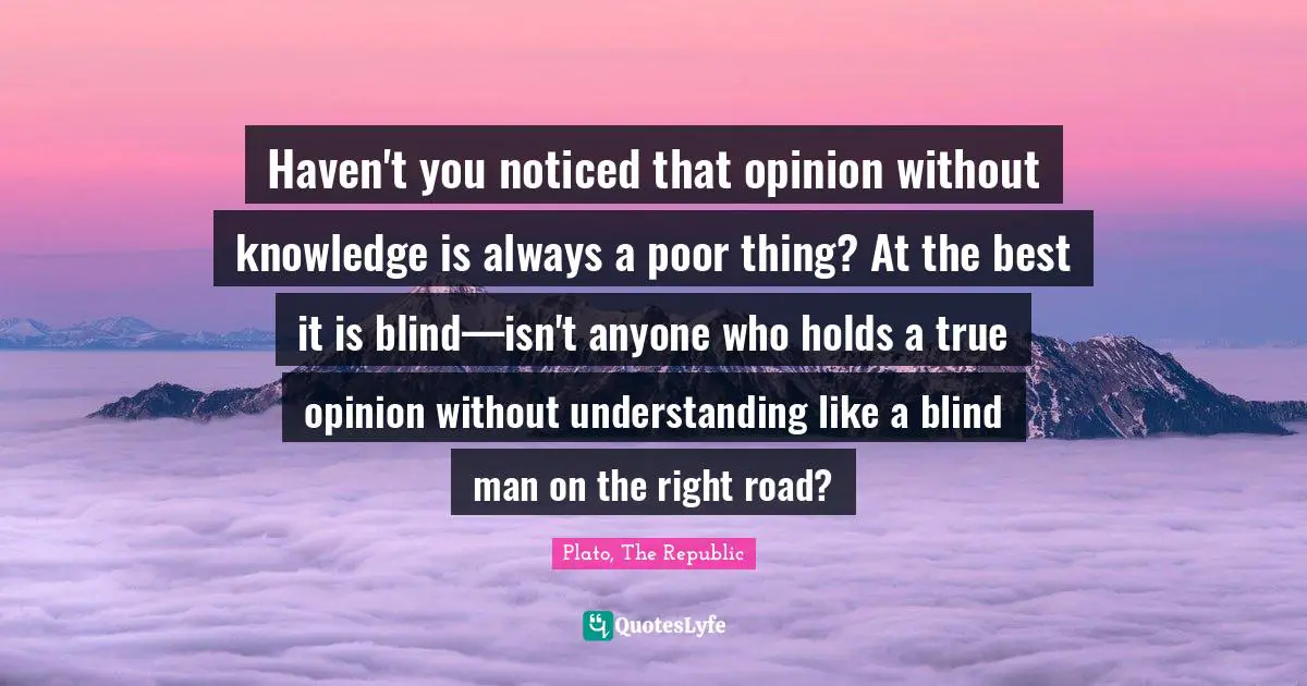 Plato, The Republic Quotes: Haven't you noticed that opinion without knowledge is always a poor thing? At the best it is blind—isn't anyone who holds a true opinion without understanding like a blind man on the right road?