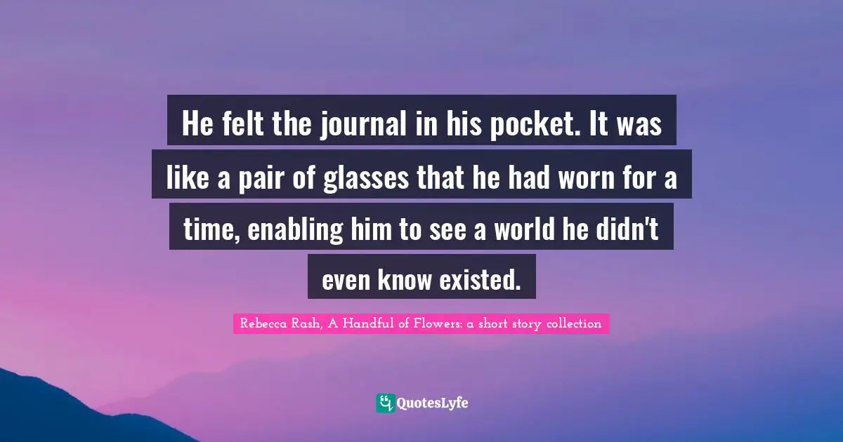 He felt the journal in his pocket. It was like a pair of glasses that he had worn for a time, enabling him to see a world he didn't even know existed.