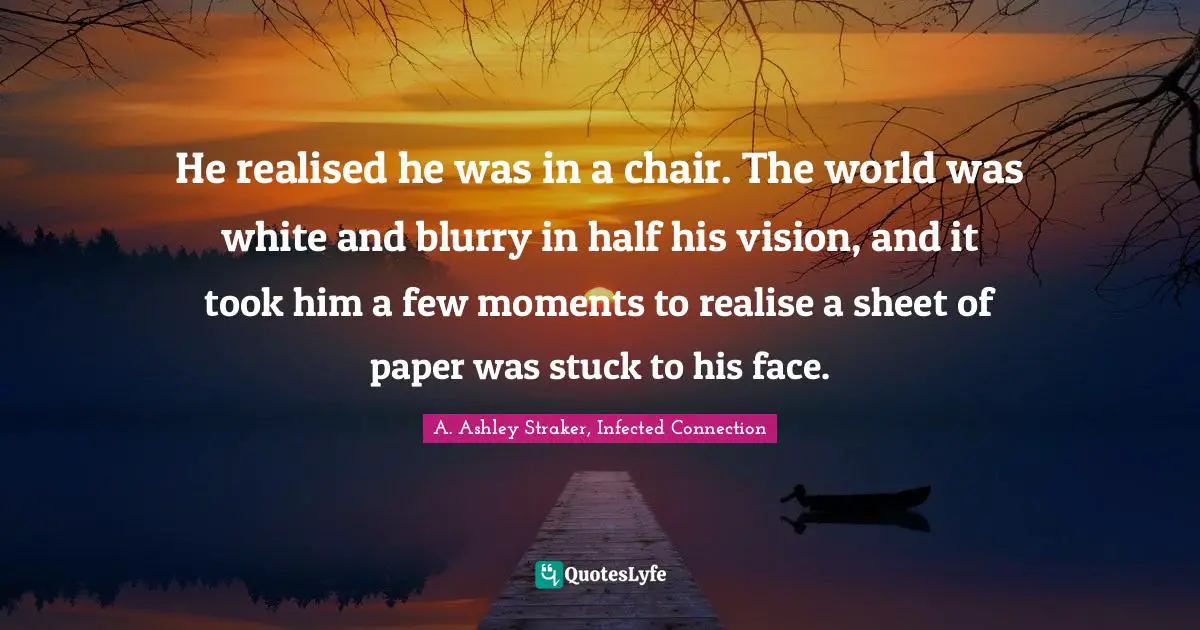 He realised he was in a chair. The world was white and blurry in half his vision, and it took him a few moments to realise a sheet of paper was stuck to his face.