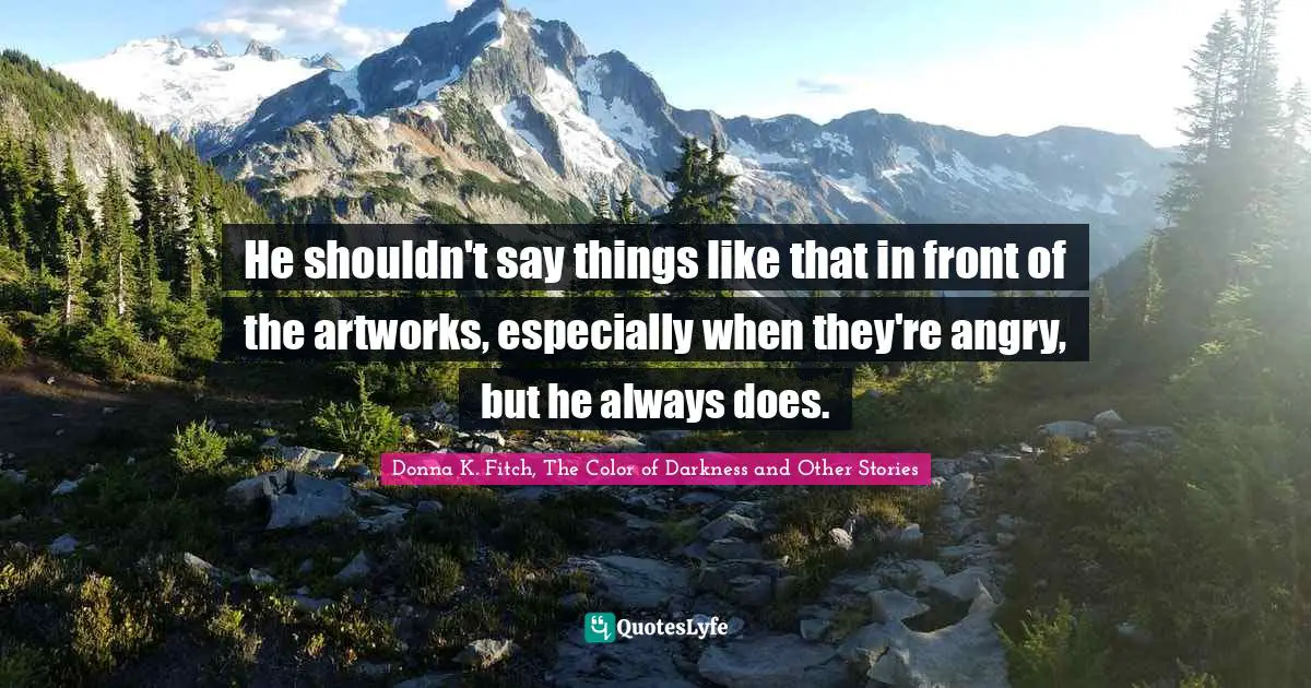 He shouldn't say things like that in front of the artworks, especially when they're angry, but he always does.