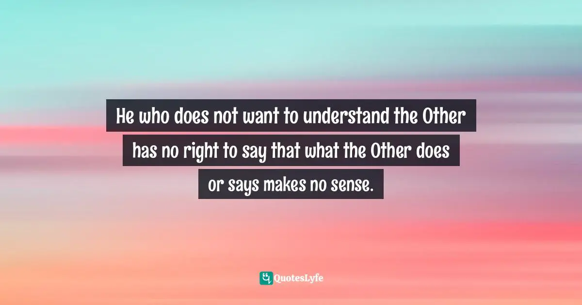 He who does not want to understand the Other has no right to say that what the Other does or says makes no sense.