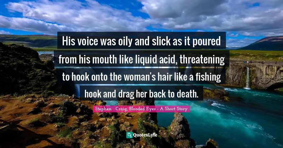 His voice was oily and slick as it poured from his mouth like liquid acid, threatening to hook onto the woman's hair like a fishing hook and drag her back to death.