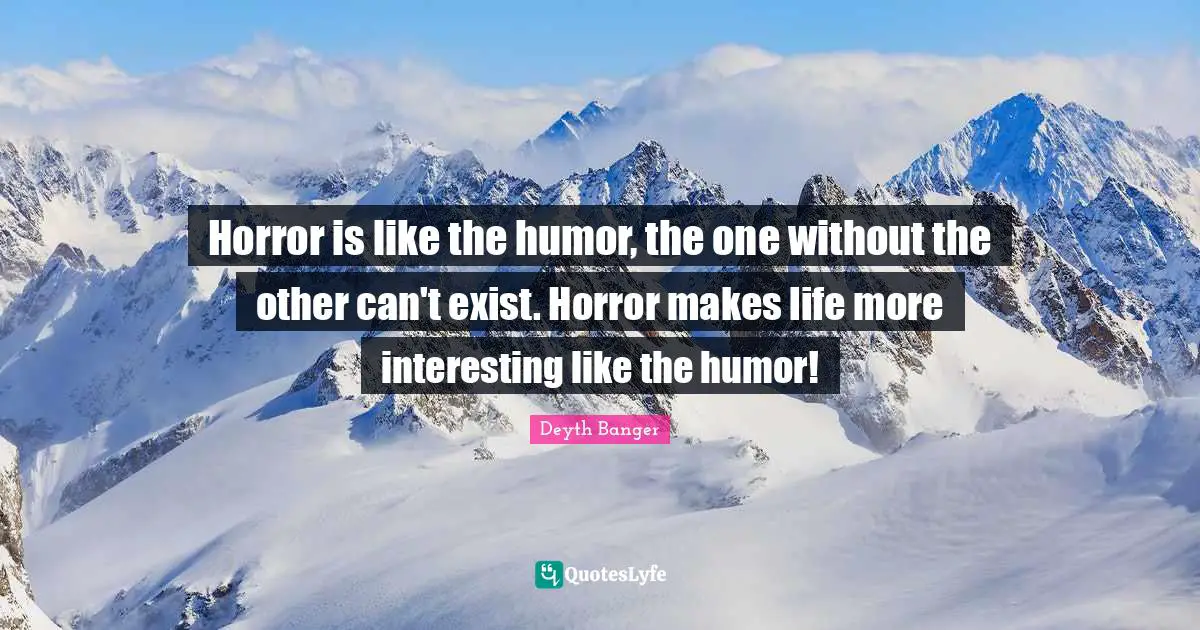 Horror is like the humor, the one without the other can't exist. Horror makes life more interesting like the humor!