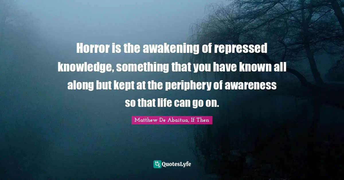 Horror is the awakening of repressed knowledge, something that you have known all along but kept at the periphery of awareness so that life can go on.