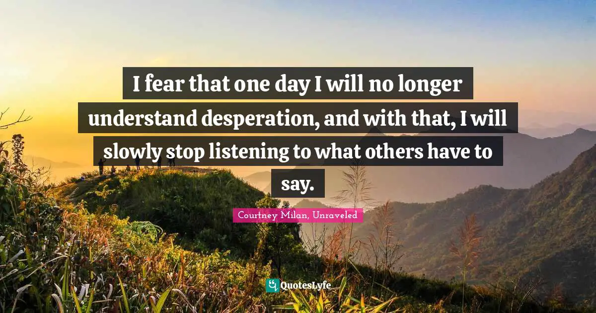 I fear that one day I will no longer understand desperation, and with that, I will slowly stop listening to what others have to say.