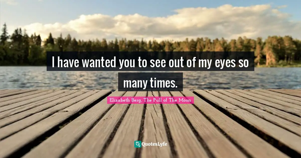 I have wanted you to see out of my eyes so many times.