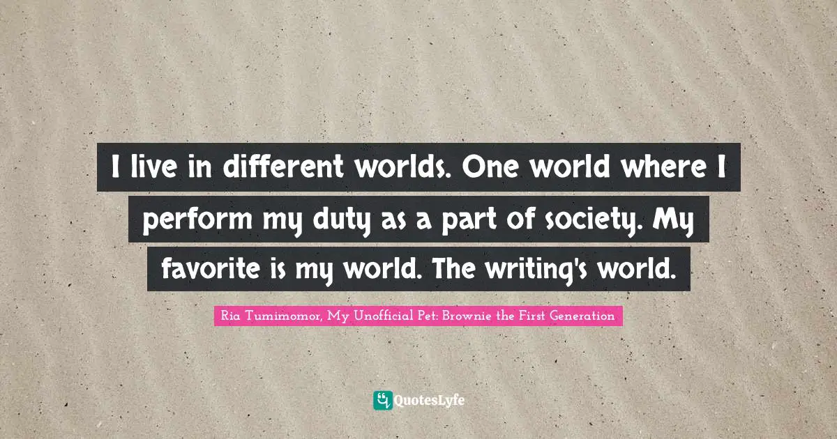 I live in different worlds. One world where I perform my duty as a part of society. My favorite is my world. The writing's world.