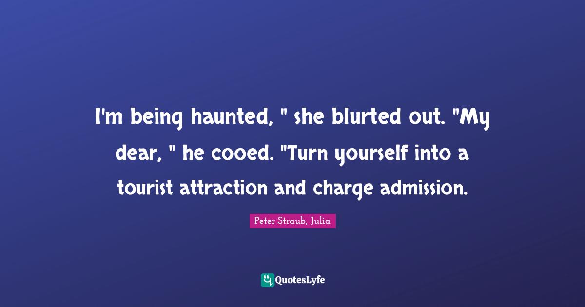 I'm being haunted, " she blurted out. "My dear, " he cooed. "Turn yourself into a tourist attraction and charge admission.