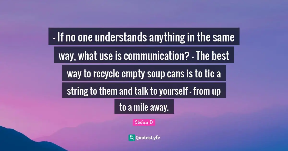 - If no one understands anything in the same way, what use is communication? - The best way to recycle empty soup cans is to tie a string to them and talk to yourself - from up to a mile away.