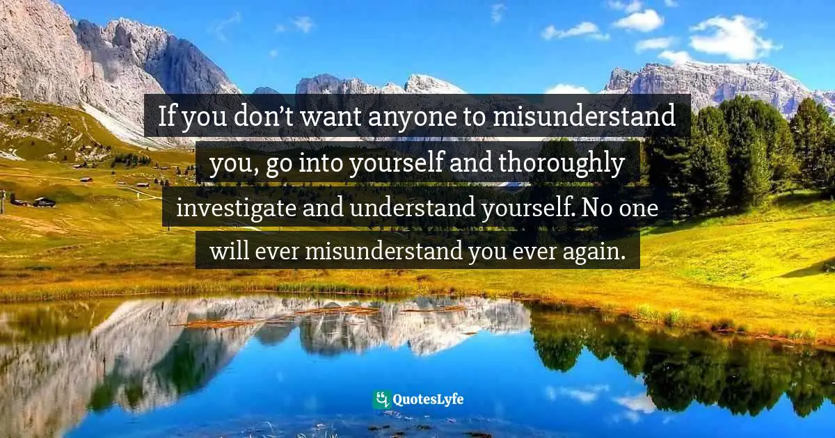 If you don’t want anyone to misunderstand you, go into yourself and thoroughly investigate and understand yourself. No one will ever misunderstand you ever again.