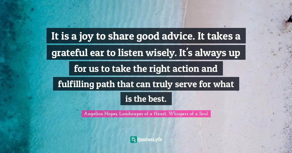 Inspirational Living Quotes: "It is a joy to share good advice. It takes a grateful ear to listen wisely. It's always up for us to take the right action and fulfilling path that can truly serve for what is the best."