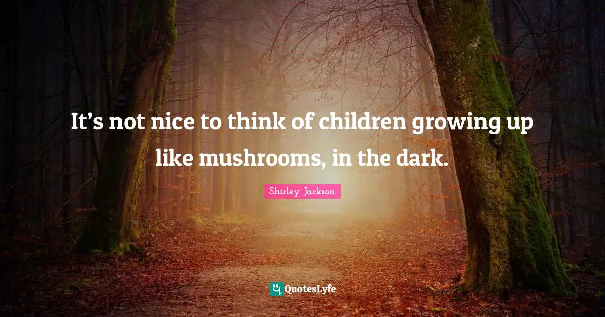 It’s not nice to think of children growing up like mushrooms, in the dark.