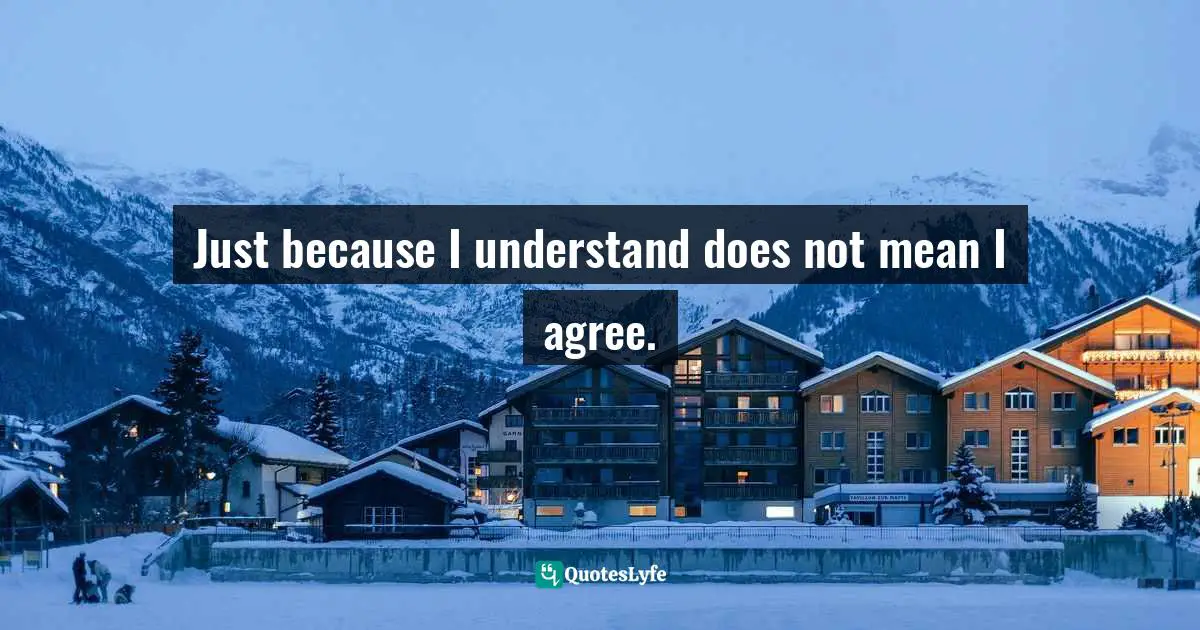 Just because I understand does not mean I agree.