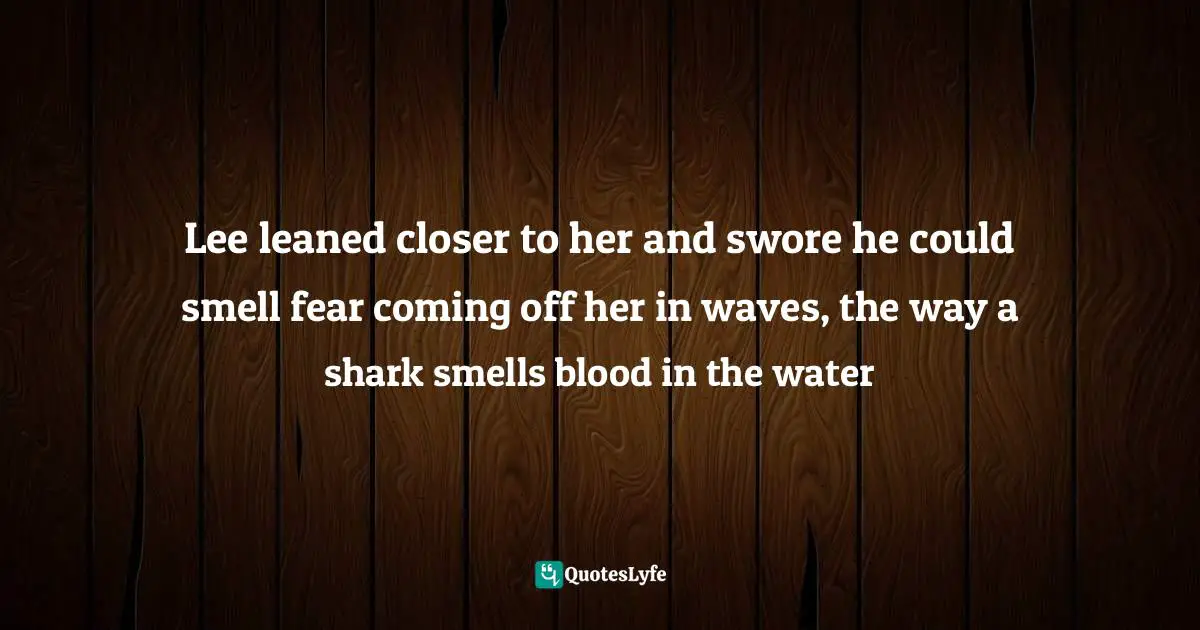 Lee leaned closer to her and swore he could smell fear coming off her in waves, the way a shark smells blood in the water