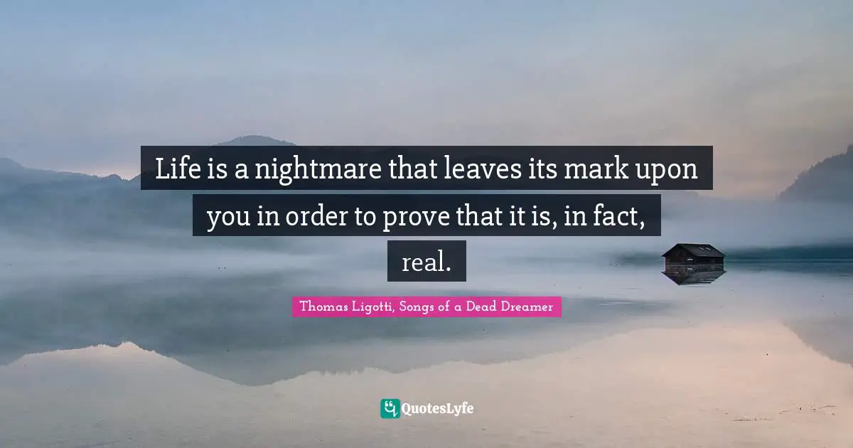 Life is a nightmare that leaves its mark upon you in order to prove that it is, in fact, real.