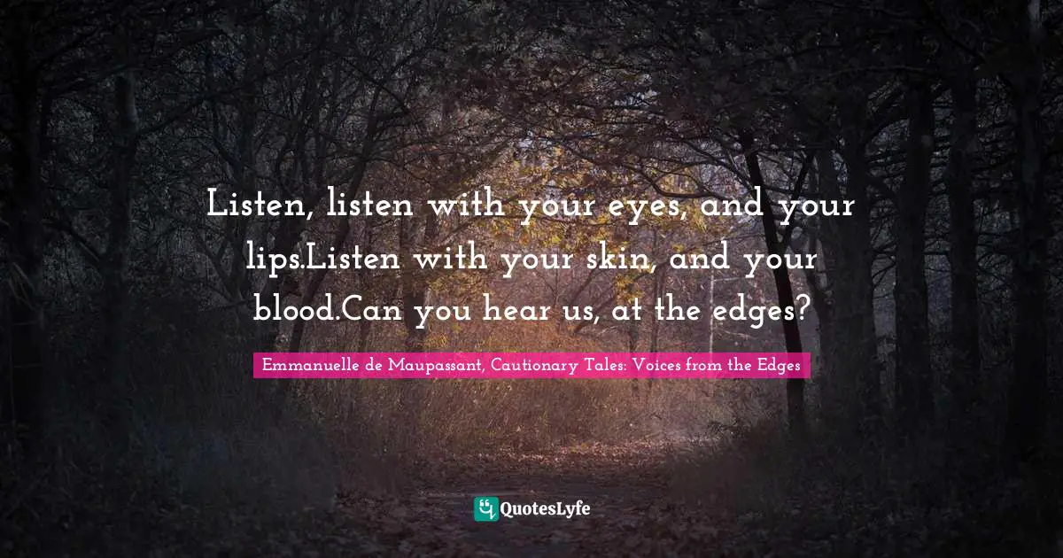 Listen, listen with your eyes, and your lips.Listen with your skin, and your blood.Can you hear us, at the edges?