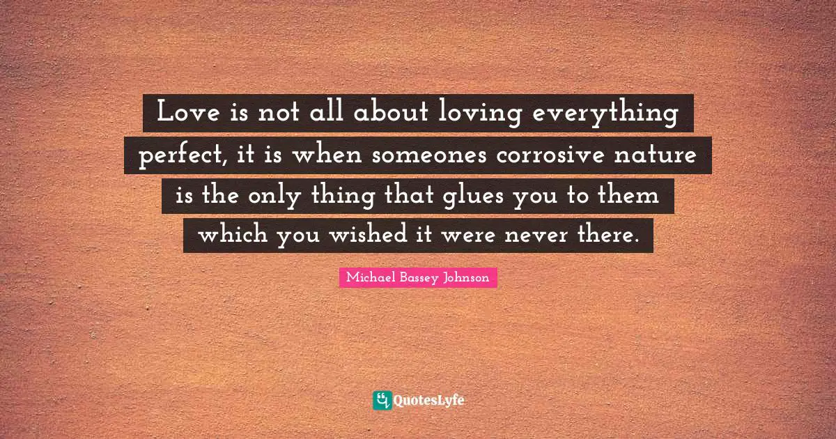 Michael Bassey Johnson Quotes: "Love is not all about loving everything perfect, it is when someones corrosive nature is the only thing that glues you to them which you wished it were never there."