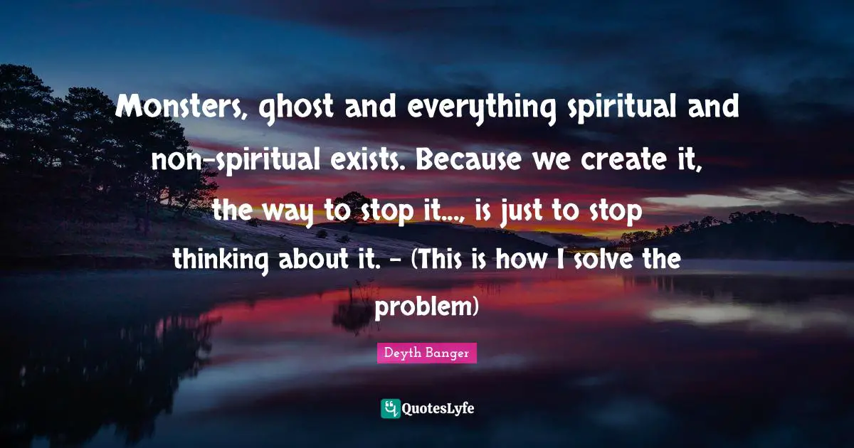 Deyth Banger Quotes: Monsters, ghost and everything spiritual and non-spiritual exists. Because we create it, the way to stop it..., is just to stop thinking about it. - (This is how I solve the problem)