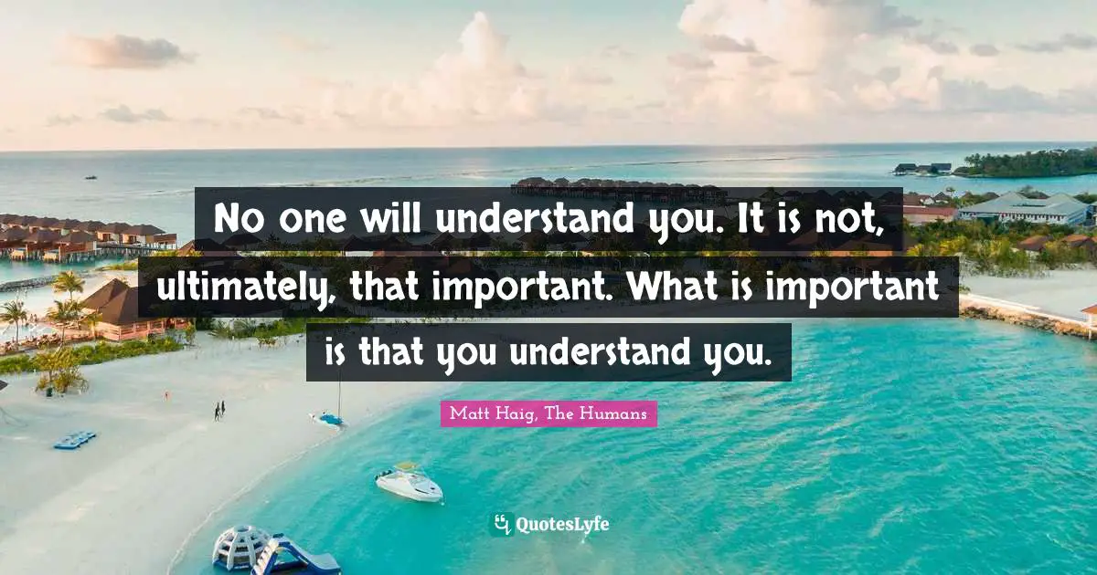 No one will understand you. It is not, ultimately, that important. What is important is that you understand you.