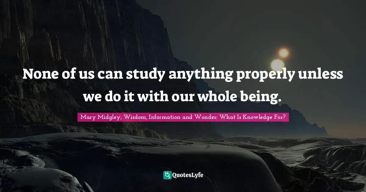 None of us can study anything properly unless we do it with our whole being.