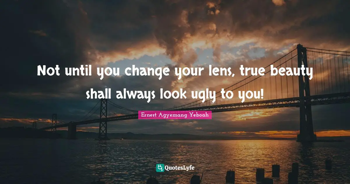 Not until you change your lens, true beauty shall always look ugly to you!
