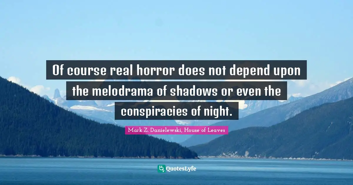 Of course real horror does not depend upon the melodrama of shadows or even the conspiracies of night.