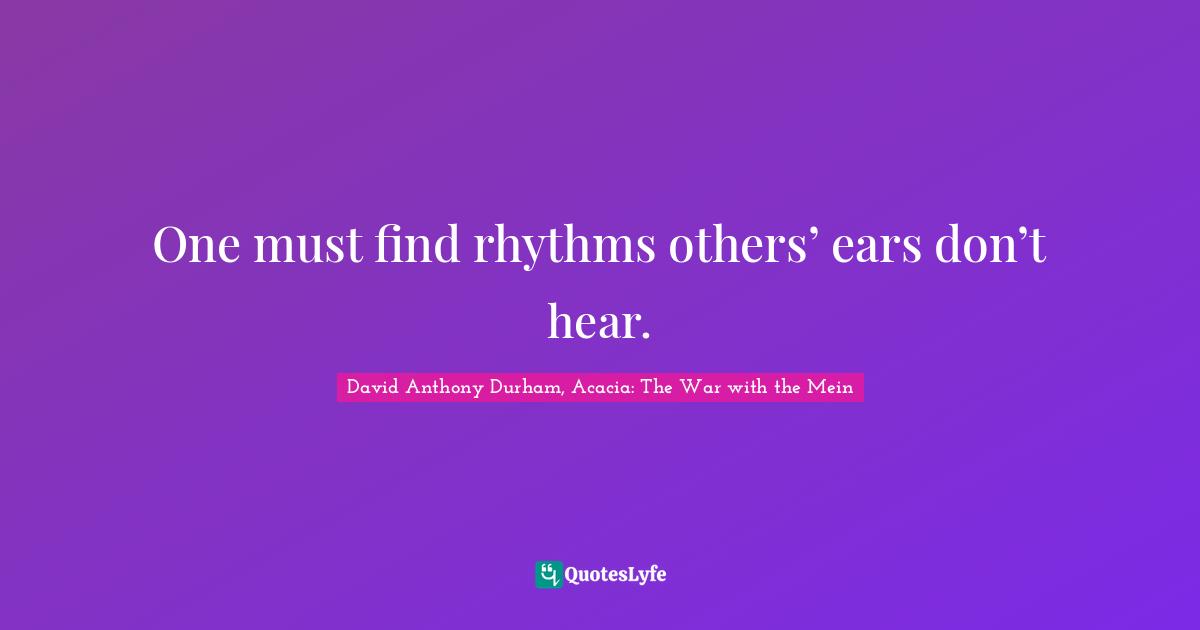 One must find rhythms others’ ears don’t hear.