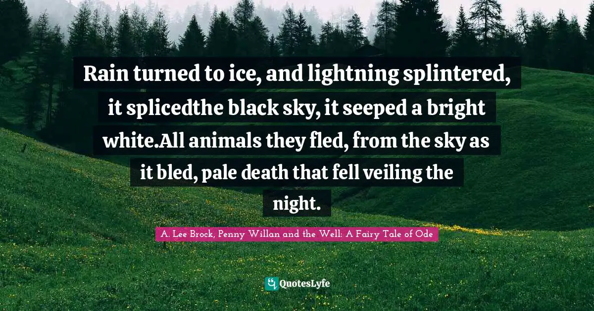 Rain turned to ice, and lightning splintered, it splicedthe black sky, it seeped a bright white.All animals they fled, from the sky as it bled, pale death that fell veiling the night.