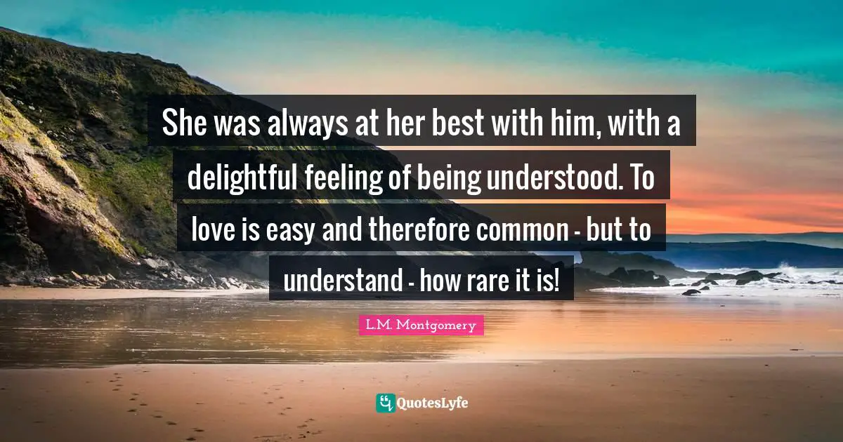 She was always at her best with him, with a delightful feeling of being understood. To love is easy and therefore common - but to understand - how rare it is!