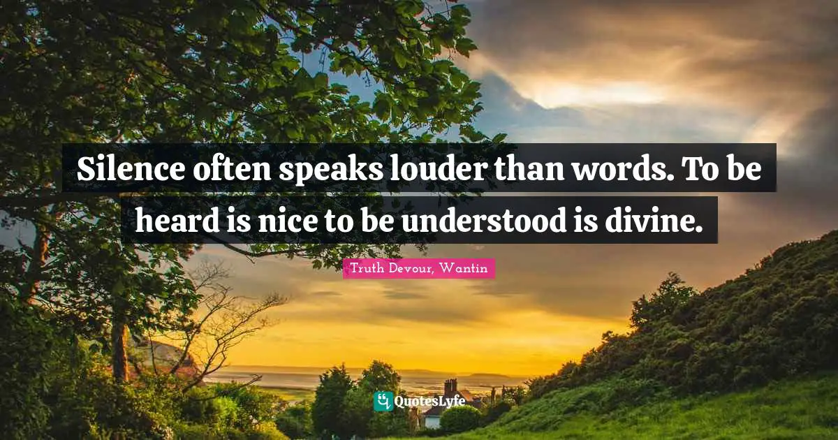 Silence often speaks louder than words. To be heard is nice to be understood is divine.