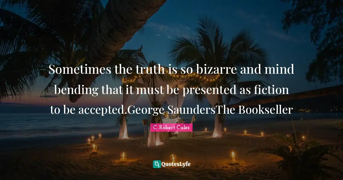 Sometimes the truth is so bizarre and mind bending that it must be presented as fiction to be accepted.George SaundersThe Bookseller