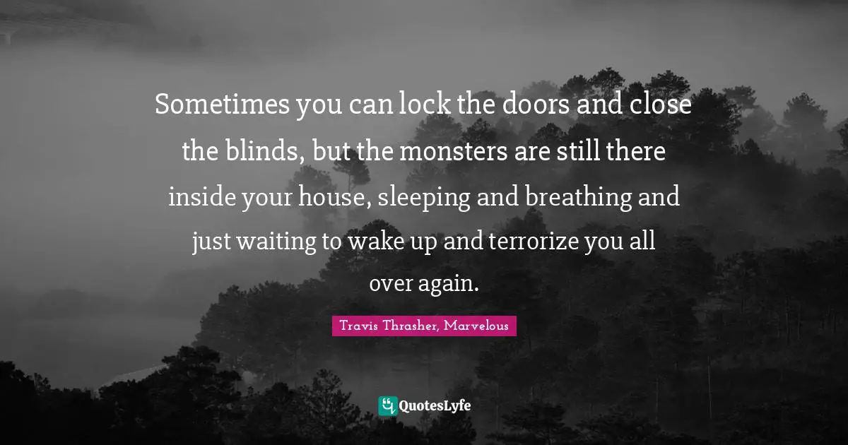 Sometimes you can lock the doors and close the blinds, but the monsters are still there inside your house, sleeping and breathing and just waiting to wake up and terrorize you all over again.